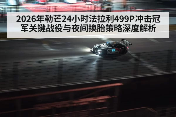 2026年勒芒24小时法拉利499P冲击冠军关键战役与夜间换胎策略深度解析